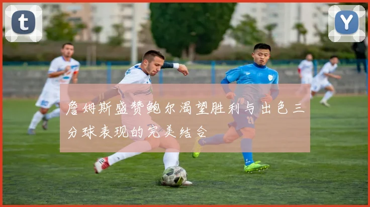 詹姆斯盛赞鲍尔渴望胜利与出色三分球表现的完美结合