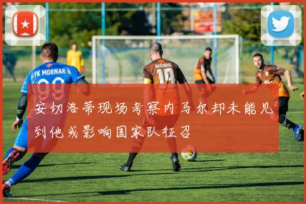 安切洛蒂现场考察内马尔却未能见到他或影响国家队征召