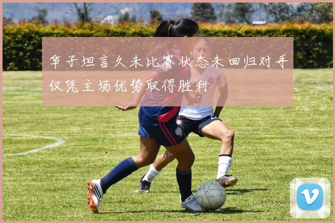 华子坦言久未比赛状态未回归对手仅凭主场优势取得胜利