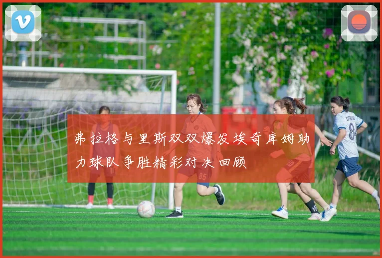 弗拉格与里斯双双爆发埃奇库姆助力球队争胜精彩对决回顾
