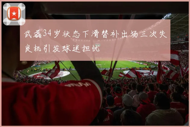 武磊34岁状态下滑替补出场三次失良机引发球迷担忧
