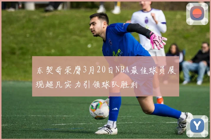 东契奇荣膺3月20日NBA最佳球员展现超凡实力引领球队胜利