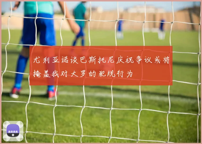 尤利亚诺谈巴斯托尼庆祝争议或将掩盖我对大罗的犯规行为