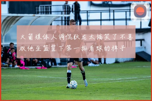 火箭媒体人调侃狄龙太搞笑了不喜欢他坐篮筐下第一排看球的样子