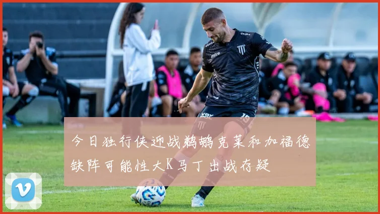 今日独行侠迎战鹈鹕克莱和加福德缺阵可能性大K马丁出战存疑