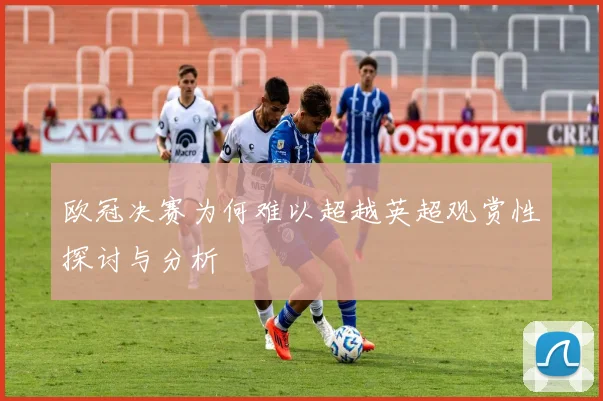 欧冠决赛为何难以超越英超观赏性探讨与分析
