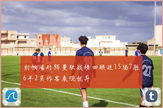 利物浦对阵曼联战绩回顾近15场7胜6平2负作客表现优异