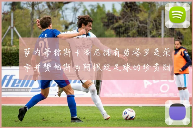 萨内蒂称斯卡洛尼拥有劳塔罗是荣幸并赞帕斯为阿根廷足球的珍贵财富