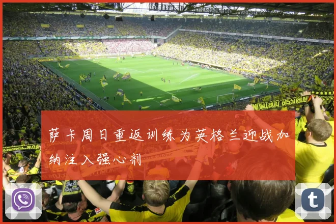 萨卡周日重返训练为英格兰迎战加纳注入强心剂