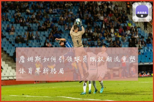 詹姆斯如何引领球员赋权潮流重塑体育界新格局