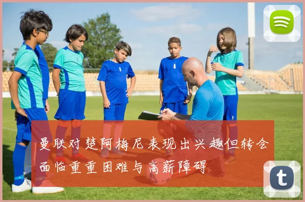 曼联对楚阿梅尼表现出兴趣但转会面临重重困难与高薪障碍