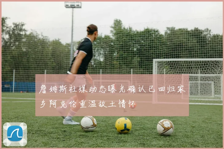 詹姆斯社媒动态曝光确认已回归家乡阿克伦重温故土情怀