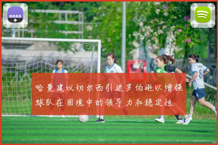 哈曼建议切尔西引进罗伯逊以增强球队在困境中的领导力和稳定性
