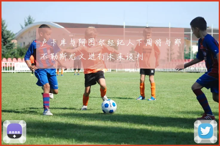 卢卡库与阿图尔经纪人下周将与那不勒斯尤文进行未来谈判