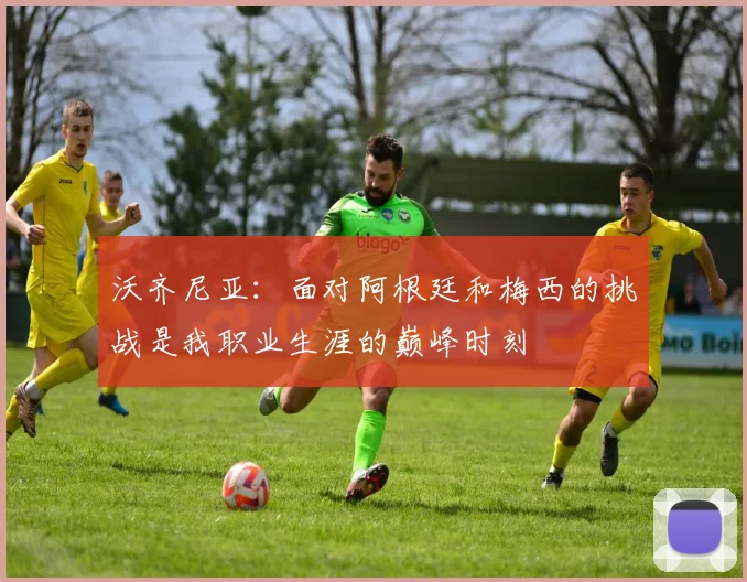 沃齐尼亚：面对阿根廷和梅西的挑战是我职业生涯的巅峰时刻