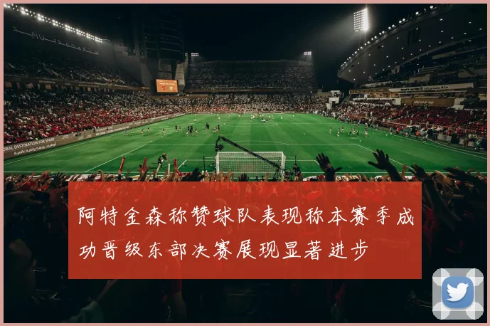 阿特金森称赞球队表现称本赛季成功晋级东部决赛展现显著进步