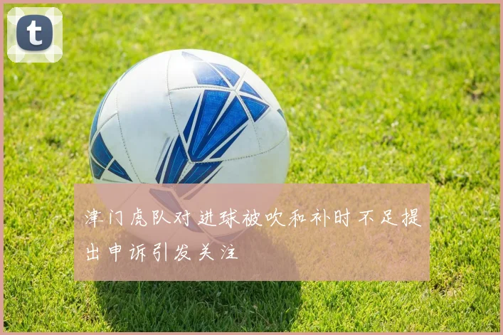 津门虎队对进球被吹和补时不足提出申诉引发关注