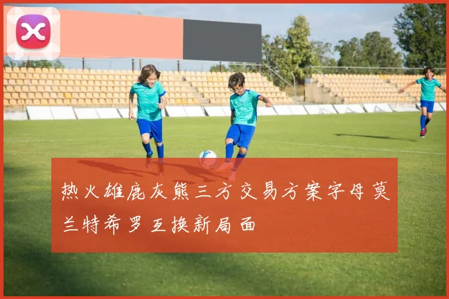 热火雄鹿灰熊三方交易方案字母莫兰特希罗互换新局面