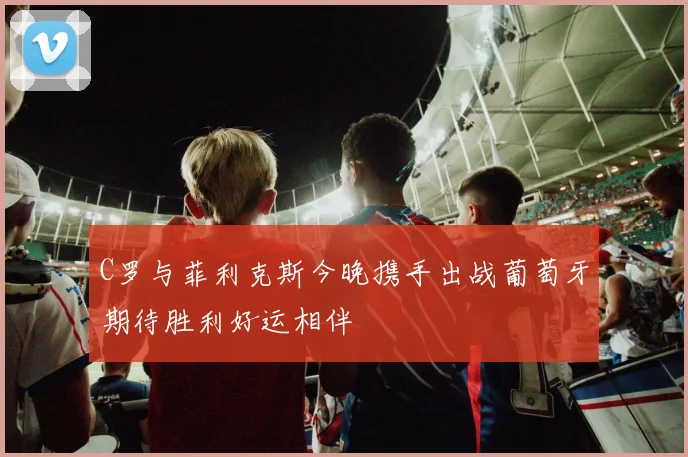 C罗与菲利克斯今晚携手出战葡萄牙期待胜利好运相伴
