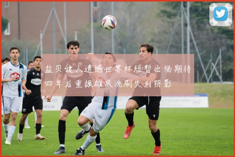 盐贝健人遗憾世界杯短暂出场期待四年后重振雄风洗刷失利阴影
