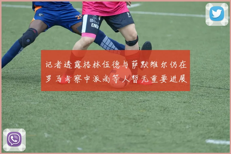 记者透露格林伍德与萨默维尔仍在罗马考察中派尚等人暂无重要进展消息