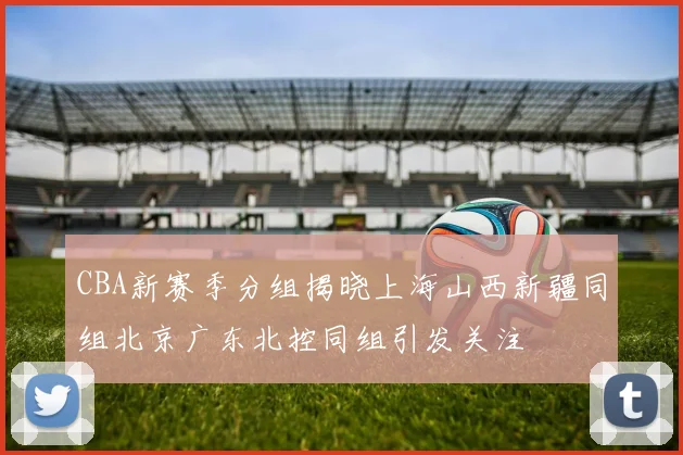 CBA新赛季分组揭晓上海山西新疆同组北京广东北控同组引发关注