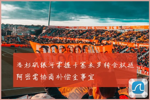 洛杉矶银河掌握卡塞米罗转会权迈阿密需协商补偿金事宜
