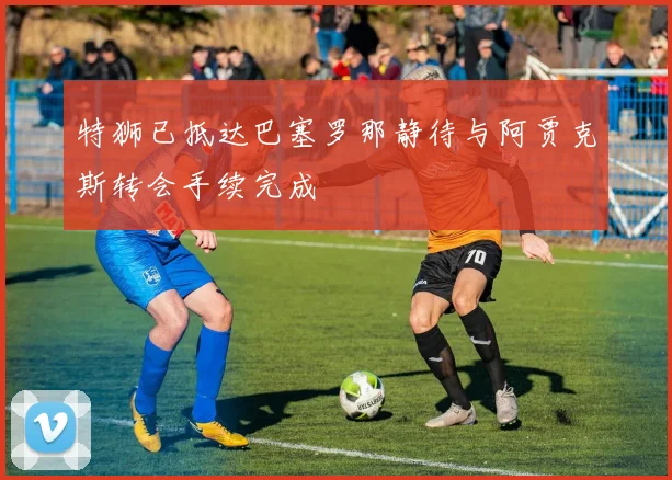 特狮已抵达巴塞罗那静待与阿贾克斯转会手续完成