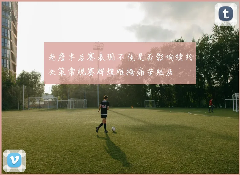 老詹季后赛表现不佳是否影响续约决策常规赛辉煌难掩痛苦经历
