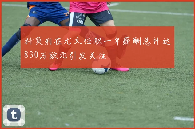 科莫利在尤文任职一年薪酬总计达830万欧元引发关注
