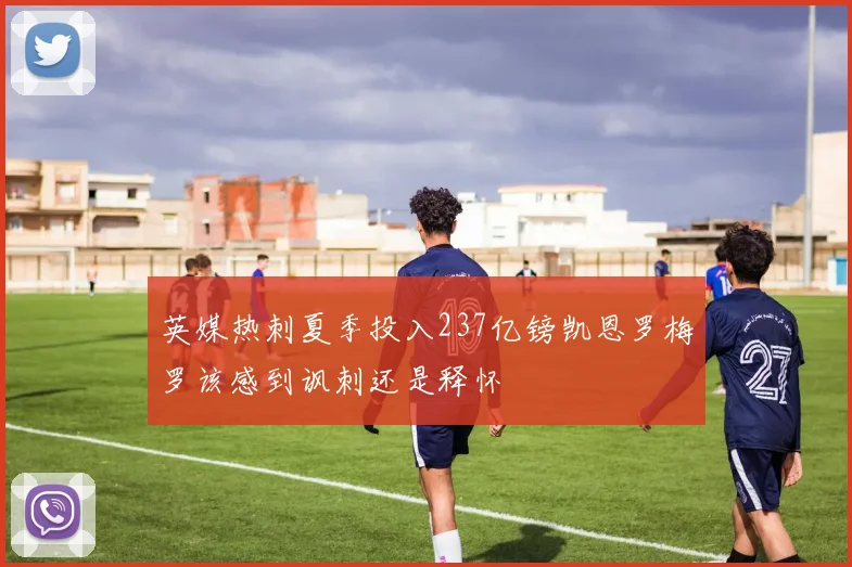 英媒热刺夏季投入237亿镑凯恩罗梅罗该感到讽刺还是释怀