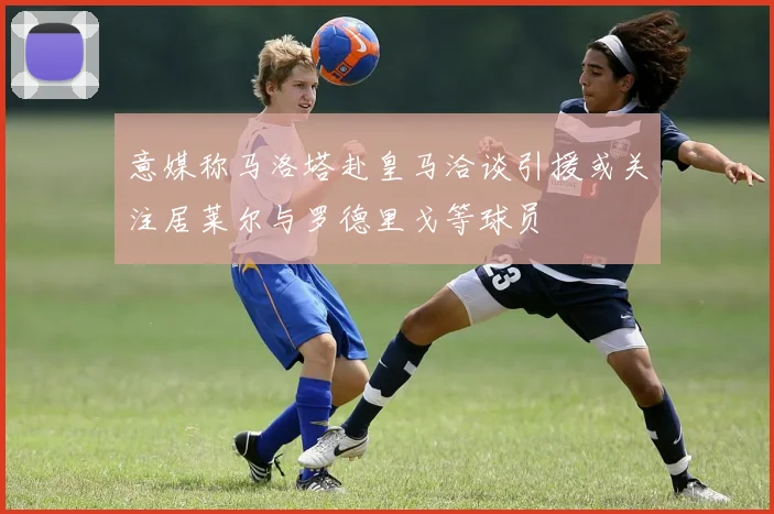 意媒称马洛塔赴皇马洽谈引援或关注居莱尔与罗德里戈等球员