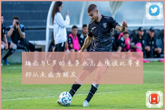 梅西与C罗的竞争永无止境彼此尊重却从未成为朋友